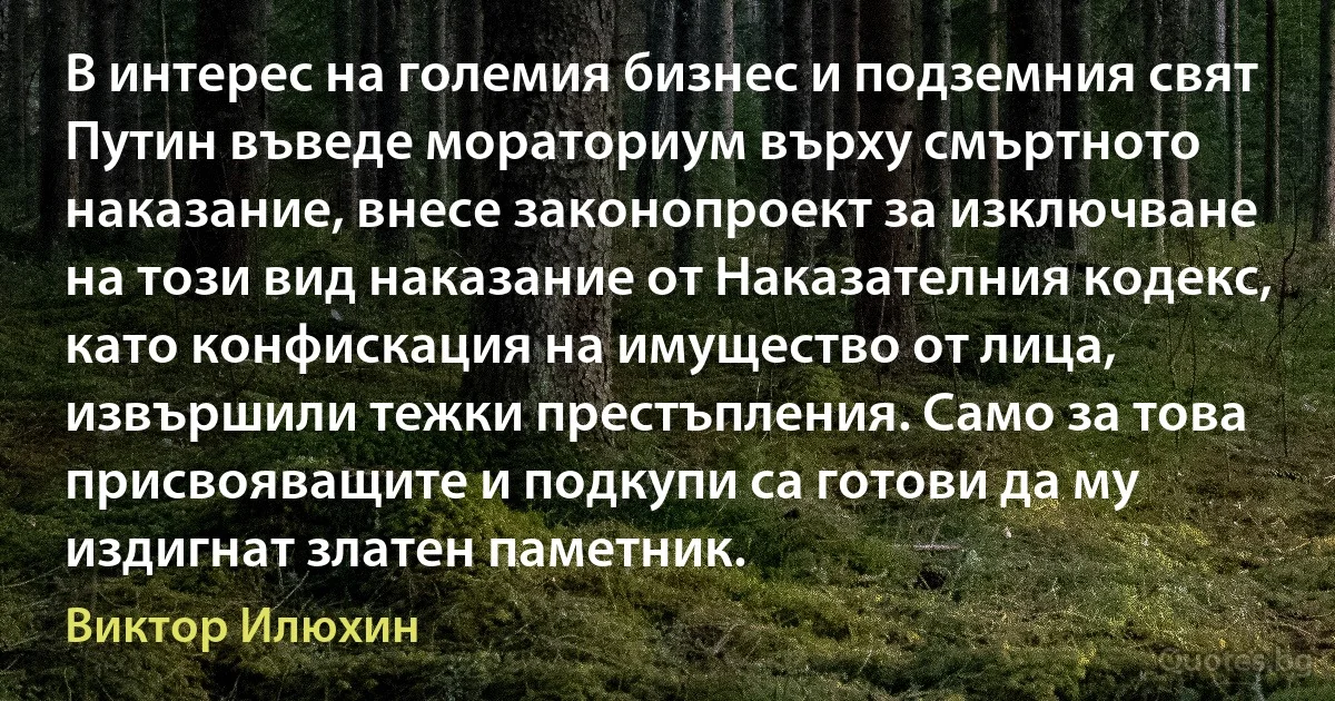 В интерес на големия бизнес и подземния свят Путин въведе мораториум върху смъртното наказание, внесе законопроект за изключване на този вид наказание от Наказателния кодекс, като конфискация на имущество от лица, извършили тежки престъпления. Само за това присвояващите и подкупи са готови да му издигнат златен паметник. (Виктор Илюхин)