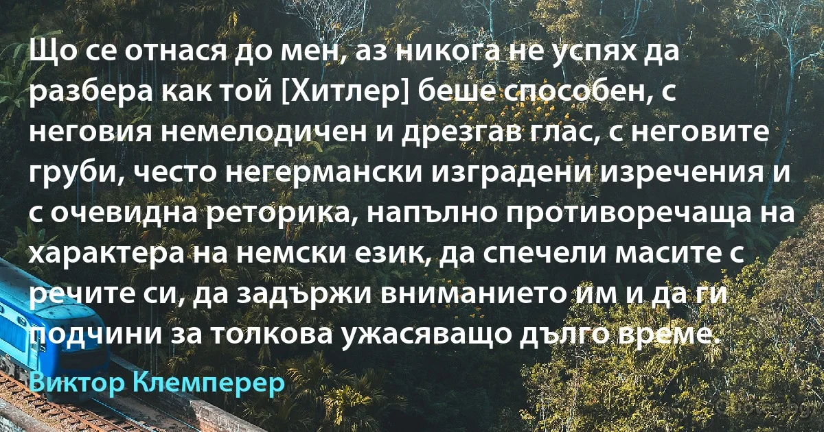 Що се отнася до мен, аз никога не успях да разбера как той [Хитлер] беше способен, с неговия немелодичен и дрезгав глас, с неговите груби, често негермански изградени изречения и с очевидна реторика, напълно противоречаща на характера на немски език, да спечели масите с речите си, да задържи вниманието им и да ги подчини за толкова ужасяващо дълго време. (Виктор Клемперер)