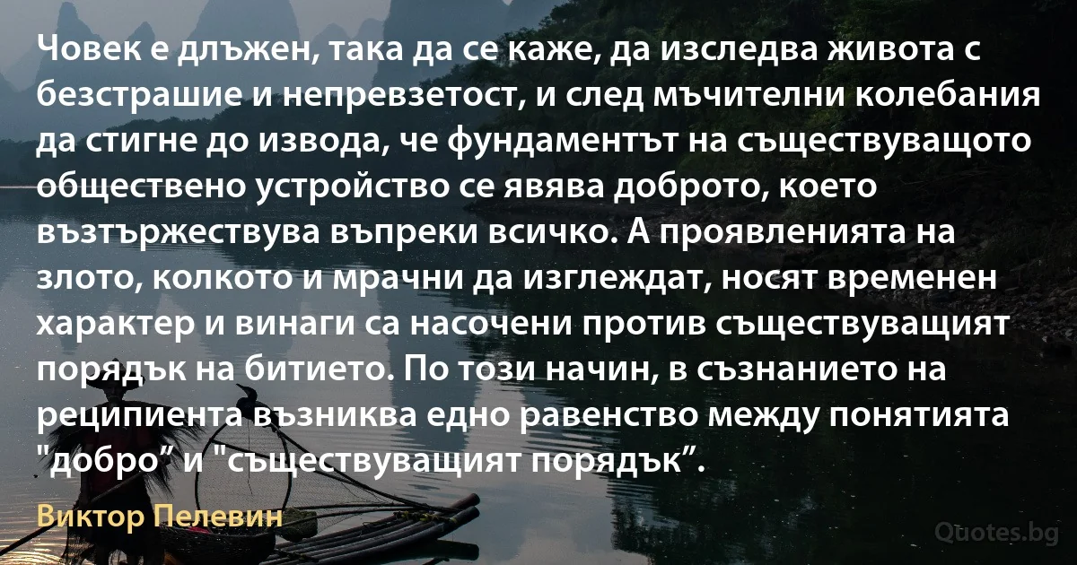 Човек е длъжен, така да се каже, да изследва живота с безстрашие и непревзетост, и след мъчителни колебания да стигне до извода, че фундаментът на съществуващото обществено устройство се явява доброто, което възтържествува въпреки всичко. А проявленията на злото, колкото и мрачни да изглеждат, носят временен характер и винаги са насочени против съществуващият порядък на битието. По този начин, в съзнанието на реципиента възниква едно равенство между понятията "добро” и "съществуващият порядък”. (Виктор Пелевин)