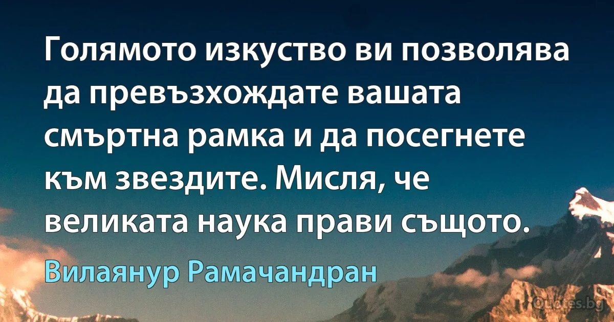 Голямото изкуство ви позволява да превъзхождате вашата смъртна рамка и да посегнете към звездите. Мисля, че великата наука прави същото. (Вилаянур Рамачандран)