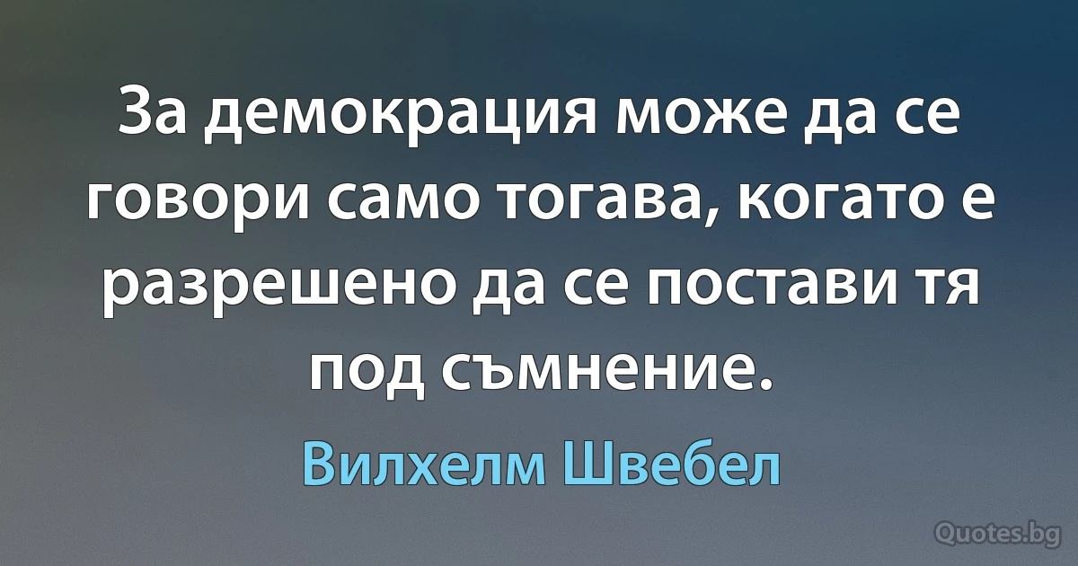 За демокрация може да се говори само тогава, когато е разрешено да се постави тя под съмнение. (Вилхелм Швебел)