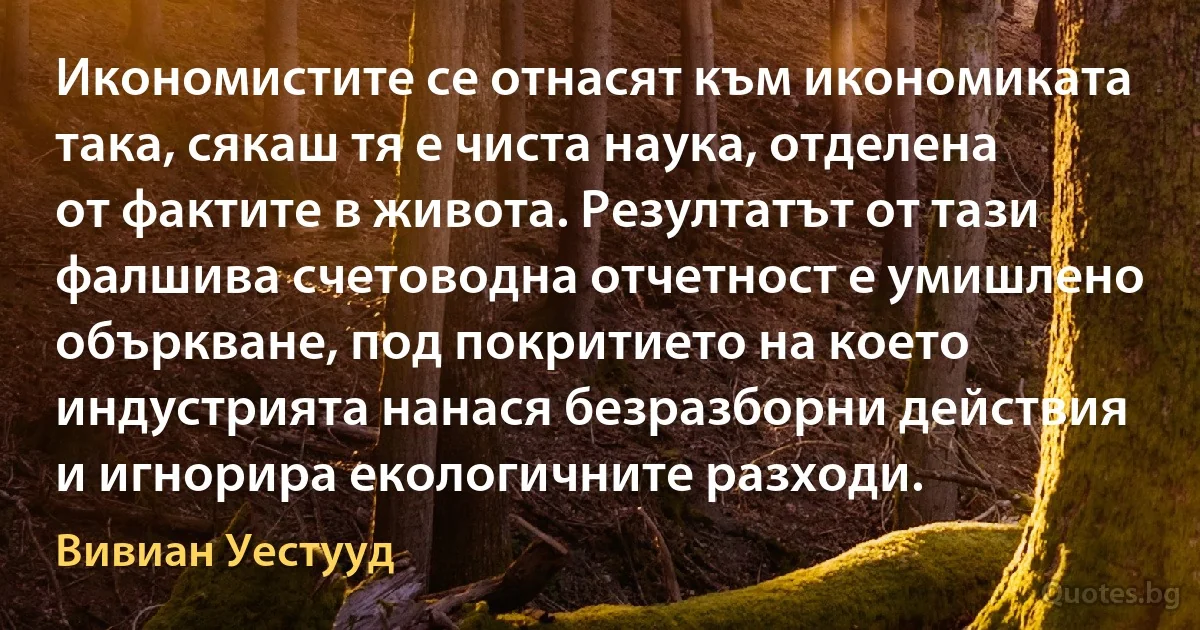 Икономистите се отнасят към икономиката така, сякаш тя е чиста наука, отделена от фактите в живота. Резултатът от тази фалшива счетоводна отчетност е умишлено объркване, под покритието на което индустрията нанася безразборни действия и игнорира екологичните разходи. (Вивиан Уестууд)