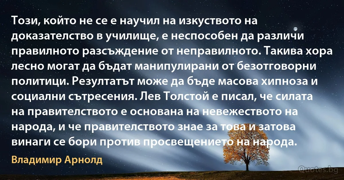 Този, който не се е научил на изкуството на доказателство в училище, е неспособен да различи правилното разсъждение от неправилното. Такива хора лесно могат да бъдат манипулирани от безотговорни политици. Резултатът може да бъде масова хипноза и социални сътресения. Лев Толстой е писал, че силата на правителството е основана на невежеството на народа, и че правителството знае за това и затова винаги се бори против просвещението на народа. (Владимир Арнолд)