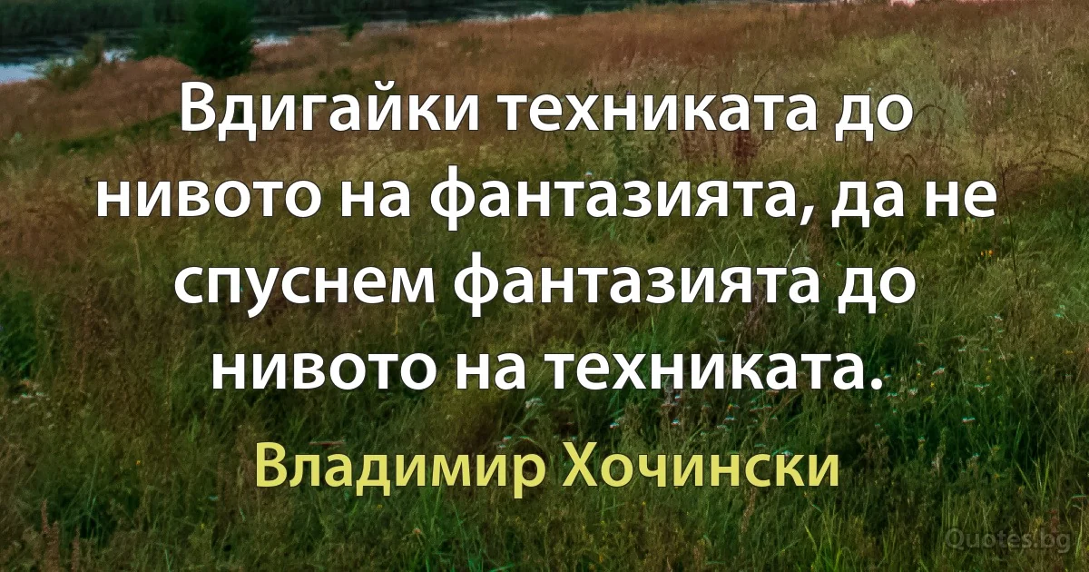 Вдигайки техниката до нивото на фантазията, да не спуснем фантазията до нивото на техниката. (Владимир Хочински)