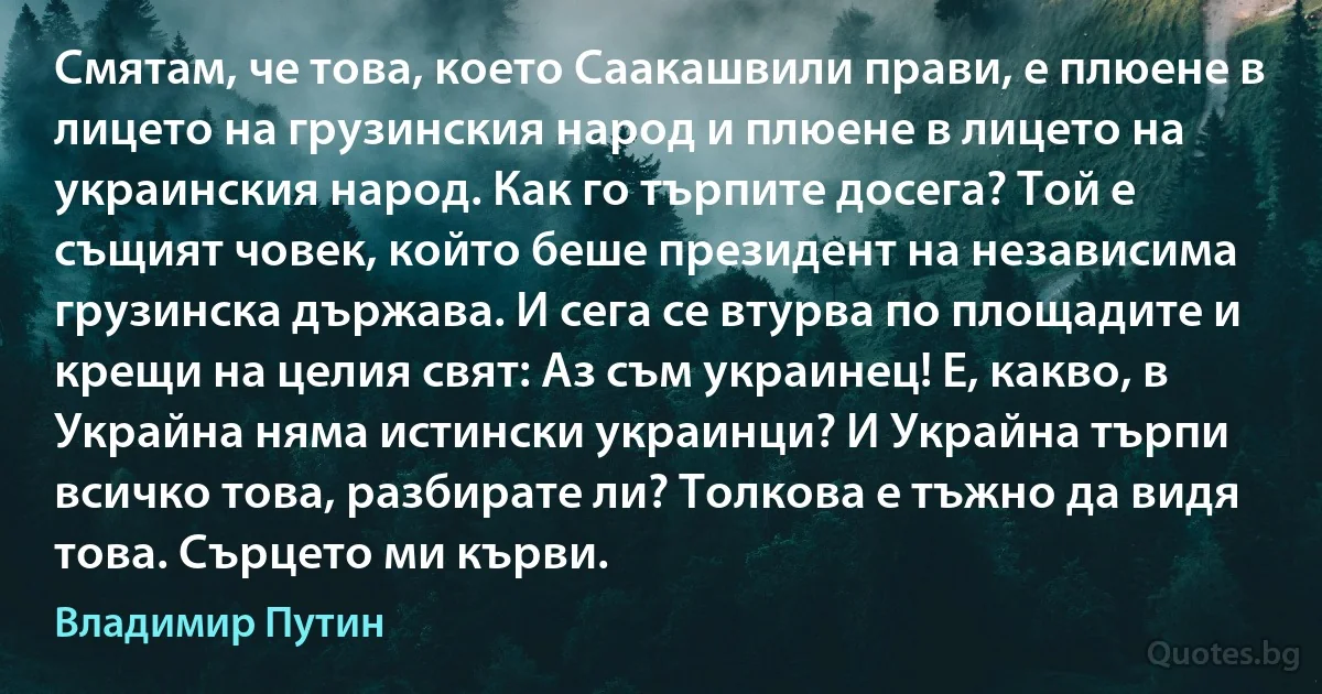 Смятам, че това, което Саакашвили прави, е плюене в лицето на грузинския народ и плюене в лицето на украинския народ. Как го търпите досега? Той е същият човек, който беше президент на независима грузинска държава. И сега се втурва по площадите и крещи на целия свят: Аз съм украинец! Е, какво, в Украйна няма истински украинци? И Украйна търпи всичко това, разбирате ли? Толкова е тъжно да видя това. Сърцето ми кърви. (Владимир Путин)