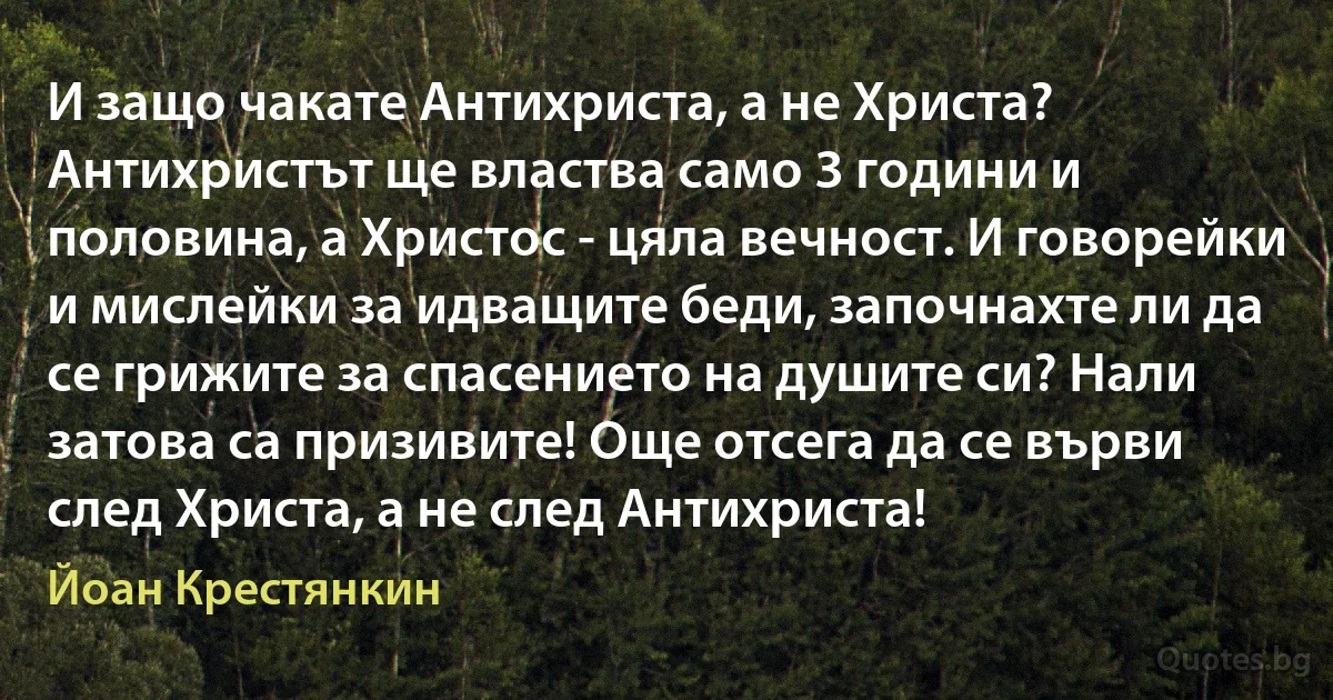 И защо чакате Антихриста, а не Христа? Антихристът ще властва само 3 години и половина, а Христос - цяла вечност. И говорейки и мислейки за идващите беди, започнахте ли да се грижите за спасението на душите си? Нали затова са призивите! Още отсега да се върви след Христа, а не след Антихриста! (Йоан Крестянкин)