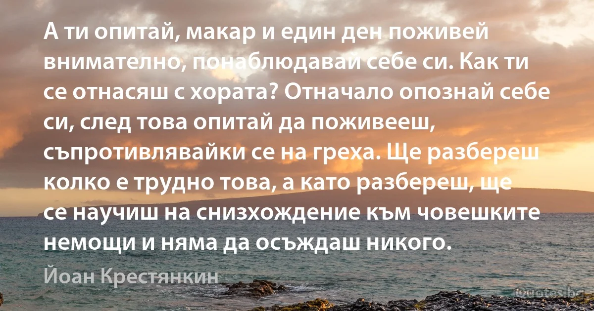 А ти опитай, макар и един ден поживей внимателно, понаблюдавай себе си. Как ти се отнасяш с хората? Отначало опознай себе си, след това опитай да поживееш, съпротивлявайки се на греха. Ще разбереш колко е трудно това, а като разбереш, ще се научиш на снизхождение към човешките немощи и няма да осъждаш никого. (Йоан Крестянкин)