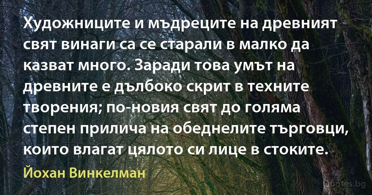 Художниците и мъдреците на древният свят винаги са се старали в малко да казват много. Заради това умът на древните е дълбоко скрит в техните творения; по-новия свят до голяма степен прилича на обеднелите търговци, които влагат цялото си лице в стоките. (Йохан Винкелман)