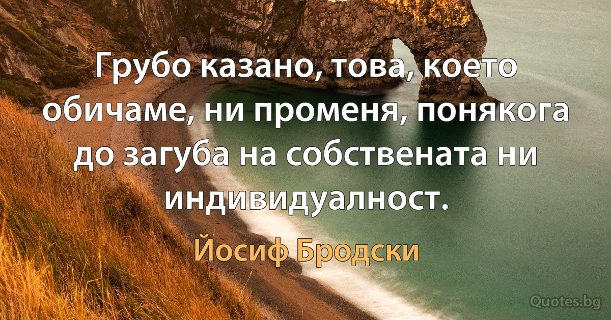 Грубо казано, това, което обичаме, ни променя, понякога до загуба на собствената ни индивидуалност. (Йосиф Бродски)