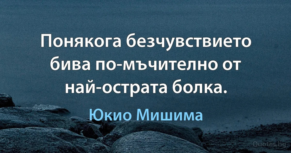 Понякога безчувствието бива по-мъчително от най-острата болка. (Юкио Мишима)