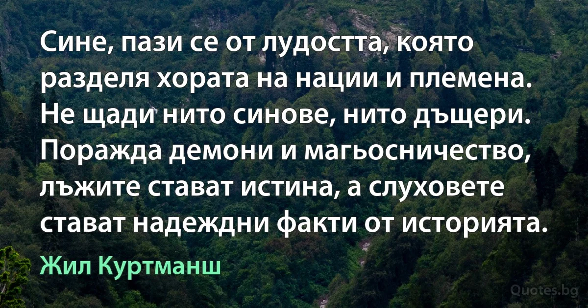 Сине, пази се от лудостта, която разделя хората на нации и племена. Не щади нито синове, нито дъщери. Поражда демони и магьосничество, лъжите стават истина, а слуховете стават надеждни факти от историята. (Жил Куртманш)