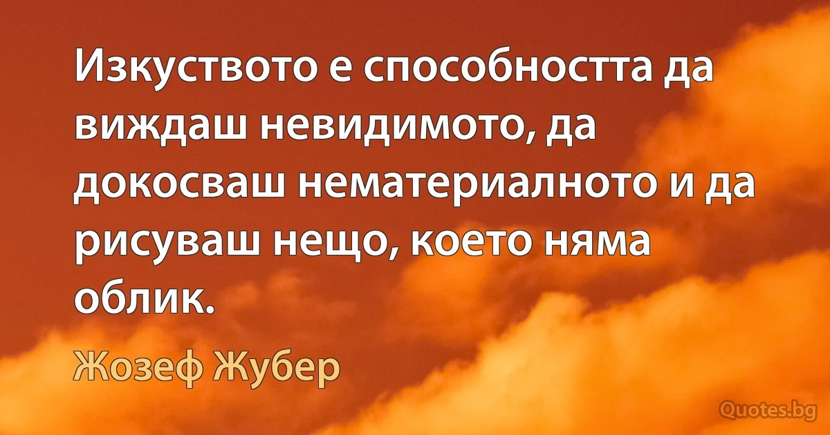 Изкуството е способността да виждаш невидимото, да докосваш нематериалното и да рисуваш нещо, което няма облик. (Жозеф Жубер)