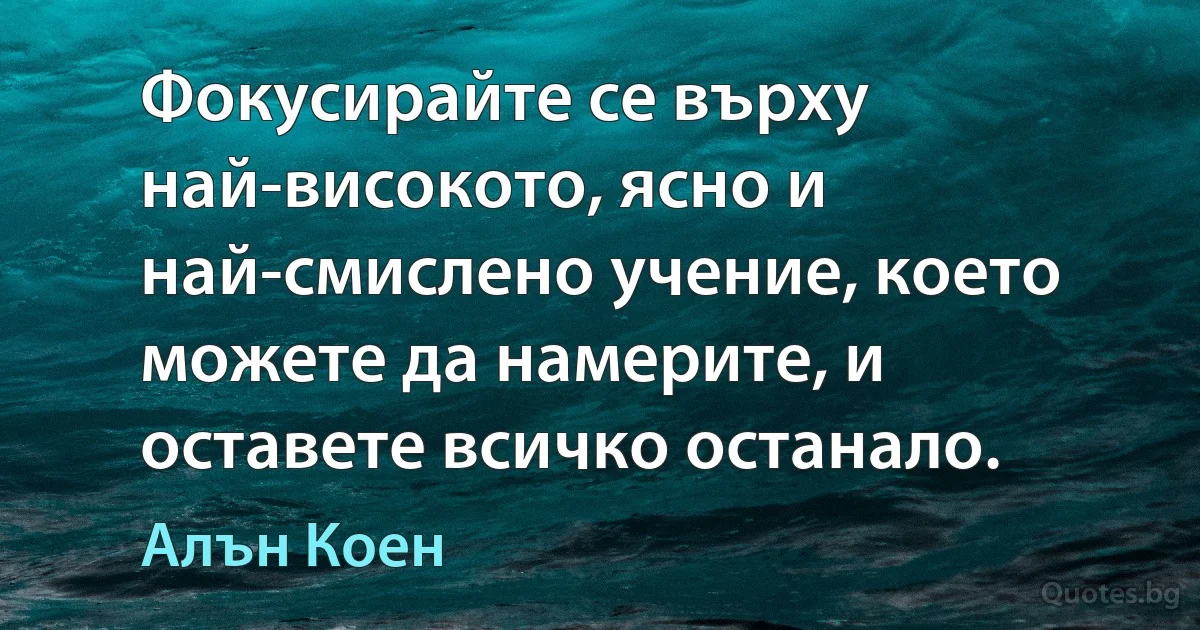 Фокусирайте се върху най-високото, ясно и най-смислено учение, което можете да намерите, и оставете всичко останало. (Алън Коен)