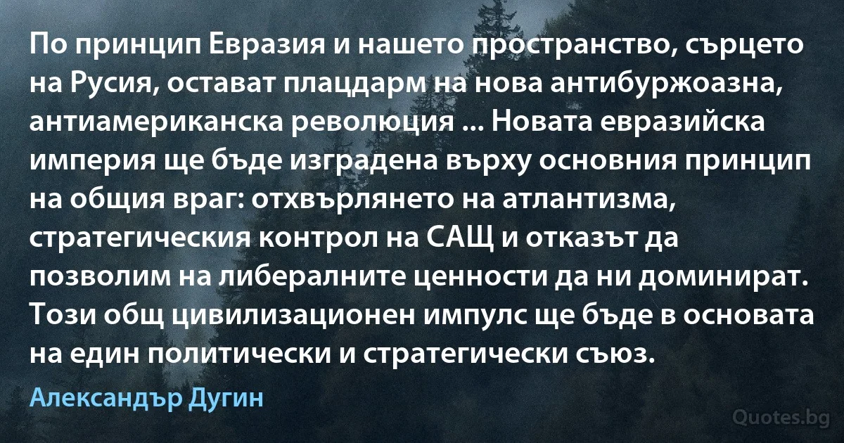 По принцип Евразия и нашето пространство, сърцето на Русия, остават плацдарм на нова антибуржоазна, антиамериканска революция ... Новата евразийска империя ще бъде изградена върху основния принцип на общия враг: отхвърлянето на атлантизма, стратегическия контрол на САЩ и отказът да позволим на либералните ценности да ни доминират. Този общ цивилизационен импулс ще бъде в основата на един политически и стратегически съюз. (Александър Дугин)