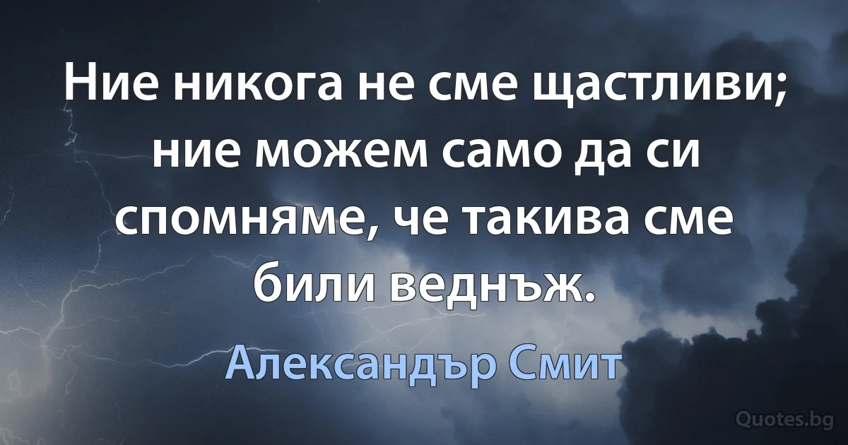 Ние никога не сме щастливи; ние можем само да си спомняме, че такива сме били веднъж. (Александър Смит)