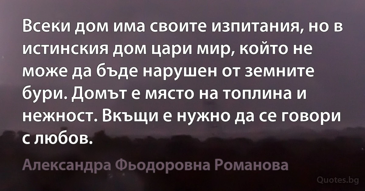 Всеки дом има своите изпитания, но в истинския дом цари мир, който не може да бъде нарушен от земните бури. Домът е място на топлина и нежност. Вкъщи е нужно да се говори с любов. (Александра Фьодоровна Романова)