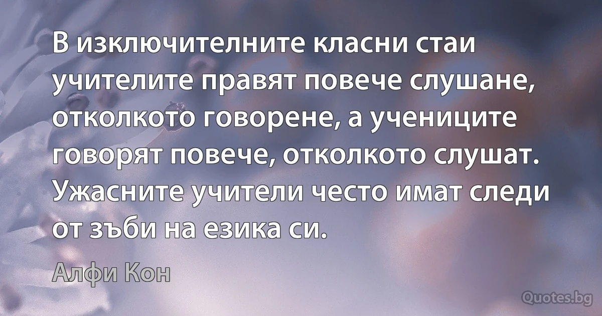 В изключителните класни стаи учителите правят повече слушане, отколкото говорене, а учениците говорят повече, отколкото слушат. Ужасните учители често имат следи от зъби на езика си. (Алфи Кон)