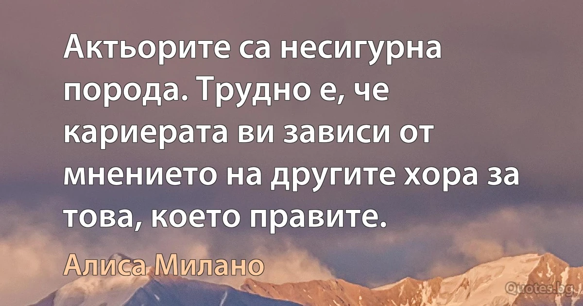 Актьорите са несигурна порода. Трудно е, че кариерата ви зависи от мнението на другите хора за това, което правите. (Алиса Милано)