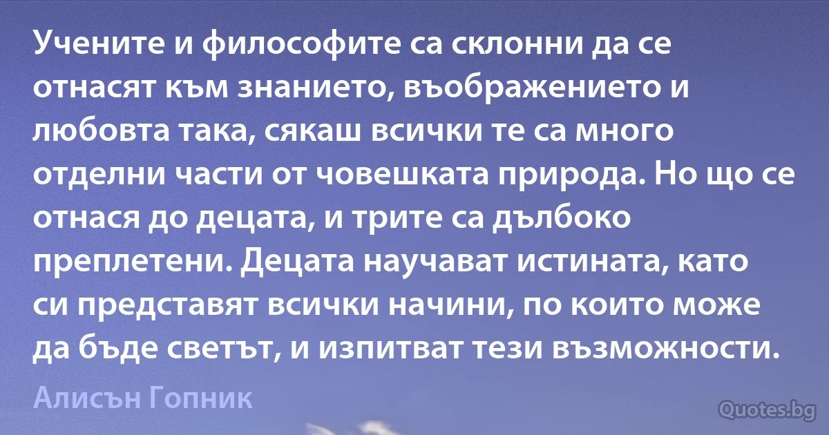 Учените и философите са склонни да се отнасят към знанието, въображението и любовта така, сякаш всички те са много отделни части от човешката природа. Но що се отнася до децата, и трите са дълбоко преплетени. Децата научават истината, като си представят всички начини, по които може да бъде светът, и изпитват тези възможности. (Алисън Гопник)