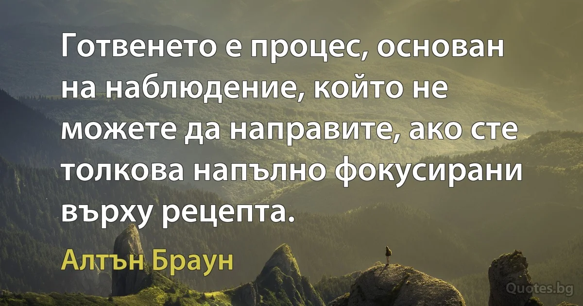 Готвенето е процес, основан на наблюдение, който не можете да направите, ако сте толкова напълно фокусирани върху рецепта. (Алтън Браун)