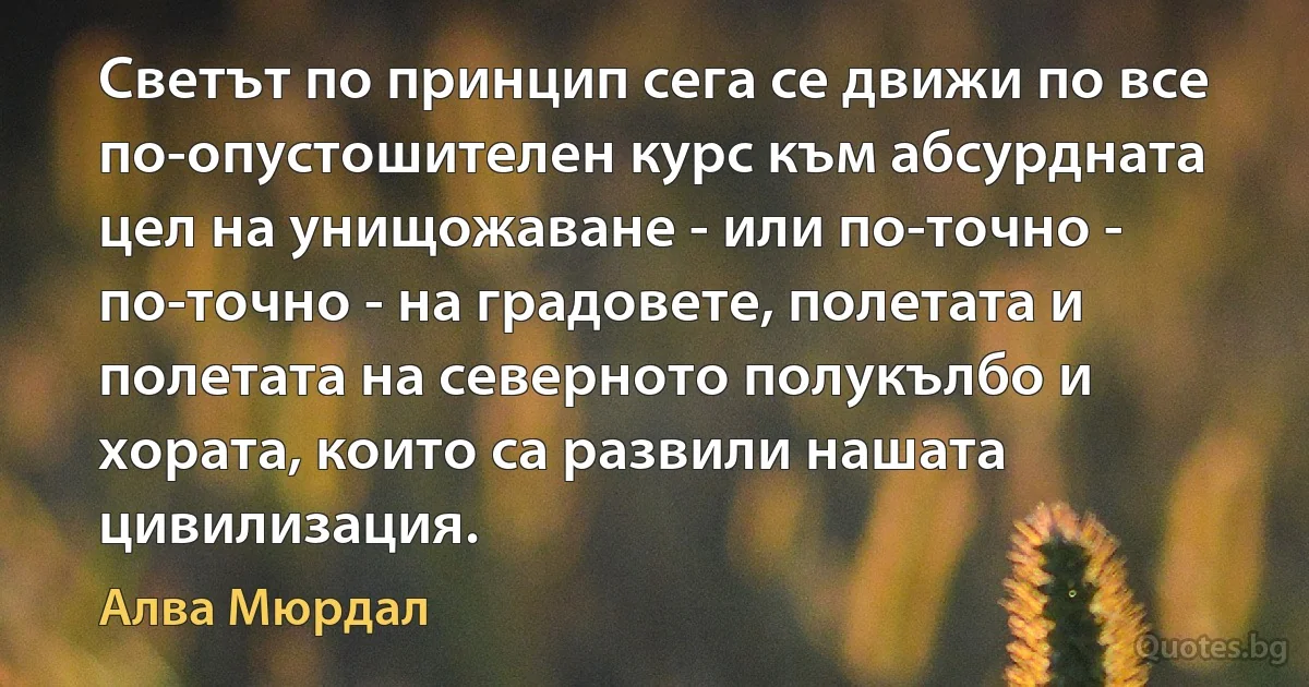 Светът по принцип сега се движи по все по-опустошителен курс към абсурдната цел на унищожаване - или по-точно - по-точно - на градовете, полетата и полетата на северното полукълбо и хората, които са развили нашата цивилизация. (Алва Мюрдал)