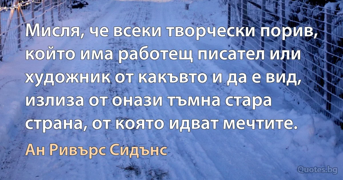 Мисля, че всеки творчески порив, който има работещ писател или художник от какъвто и да е вид, излиза от онази тъмна стара страна, от която идват мечтите. (Ан Ривърс Сидънс)