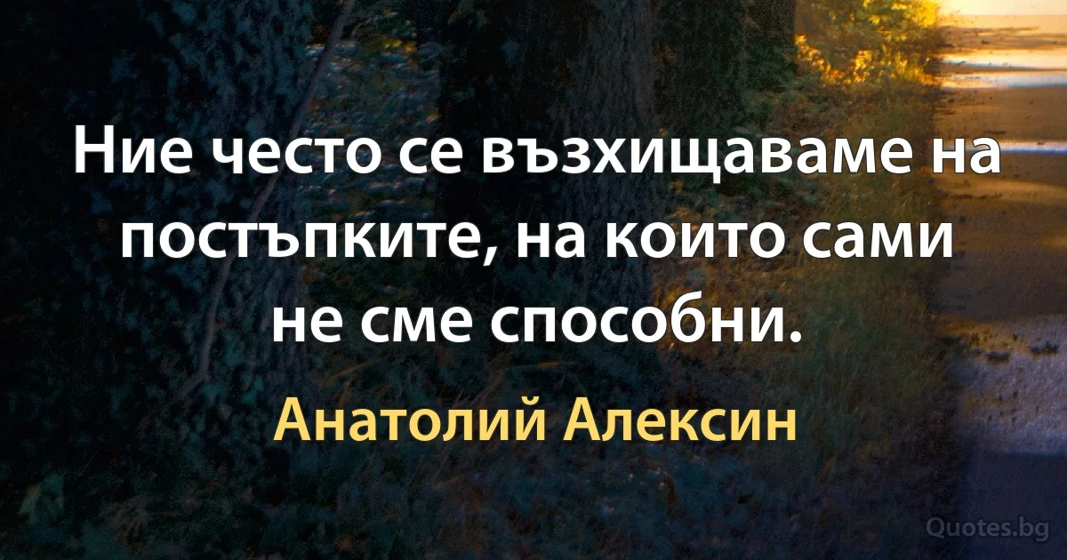 Ние често се възхищаваме на постъпките, на които сами не сме способни. (Анатолий Алексин)