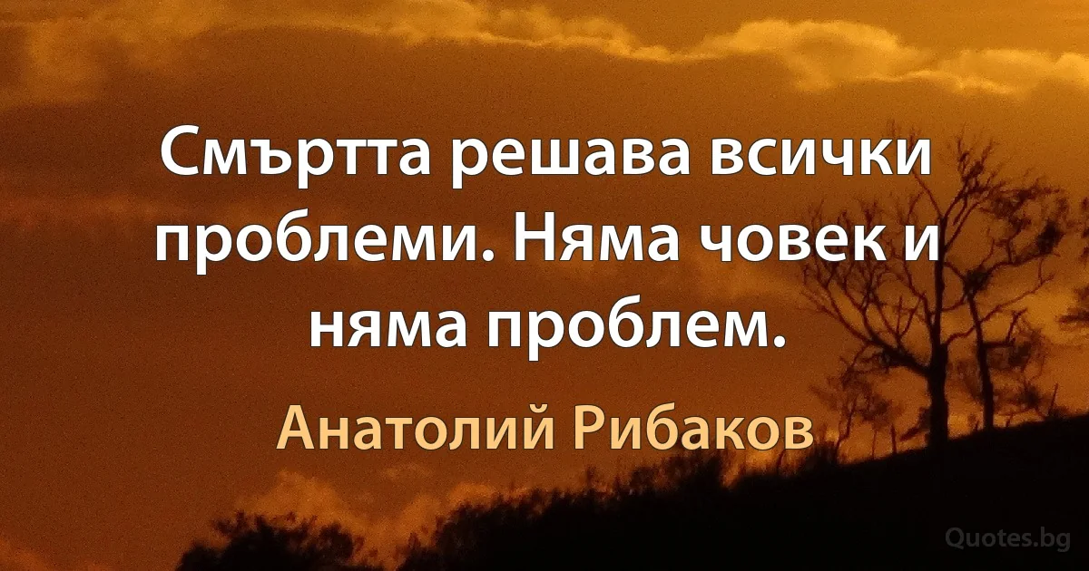 Смъртта решава всички проблеми. Няма човек и няма проблем. (Анатолий Рибаков)