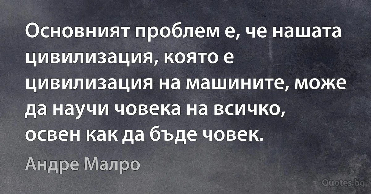 Основният проблем е, че нашата цивилизация, която е цивилизация на машините, може да научи човека на всичко, освен как да бъде човек. (Андре Малро)