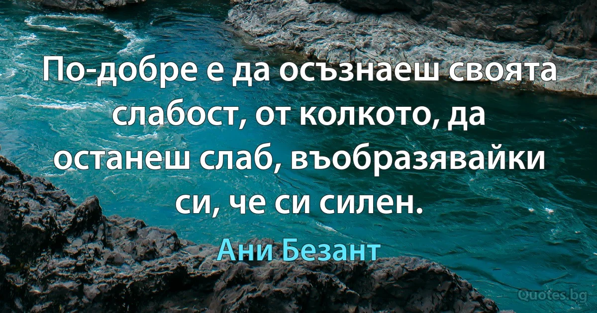 По-добре е да осъзнаеш своята слабост, от колкото, да останеш слаб, въобразявайки си, че си силен. (Ани Безант)