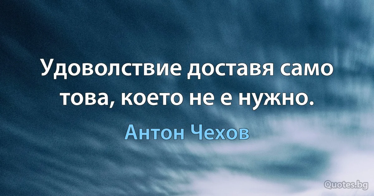 Удоволствие доставя само това, което не е нужно. (Антон Чехов)