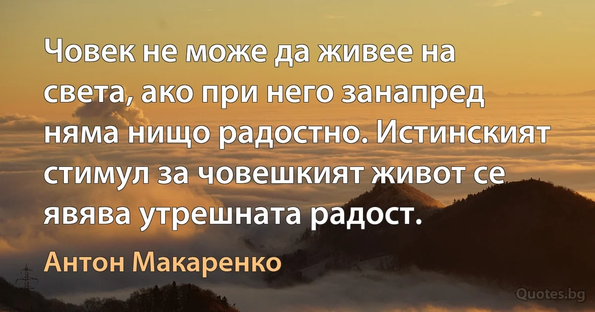 Човек не може да живее на света, ако при него занапред няма нищо радостно. Истинският стимул за човешкият живот се явява утрешната радост. (Антон Макаренко)