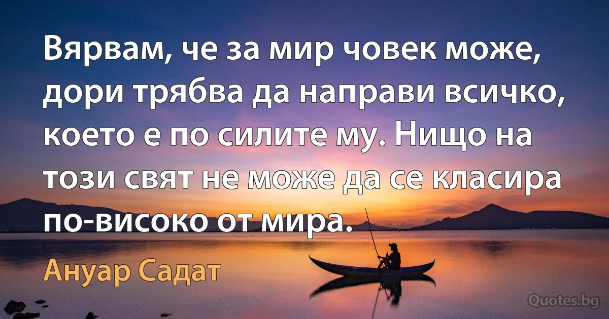 Вярвам, че за мир човек може, дори трябва да направи всичко, което е по силите му. Нищо на този свят не може да се класира по-високо от мира. (Ануар Садат)