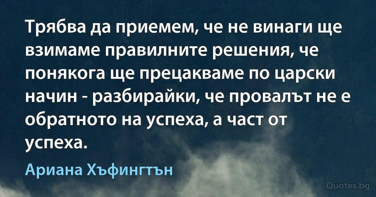 Трябва да приемем, че не винаги ще взимаме правилните решения, че понякога ще прецакваме по царски начин - разбирайки, че провалът не е обратното на успеха, а част от успеха. (Ариана Хъфингтън)