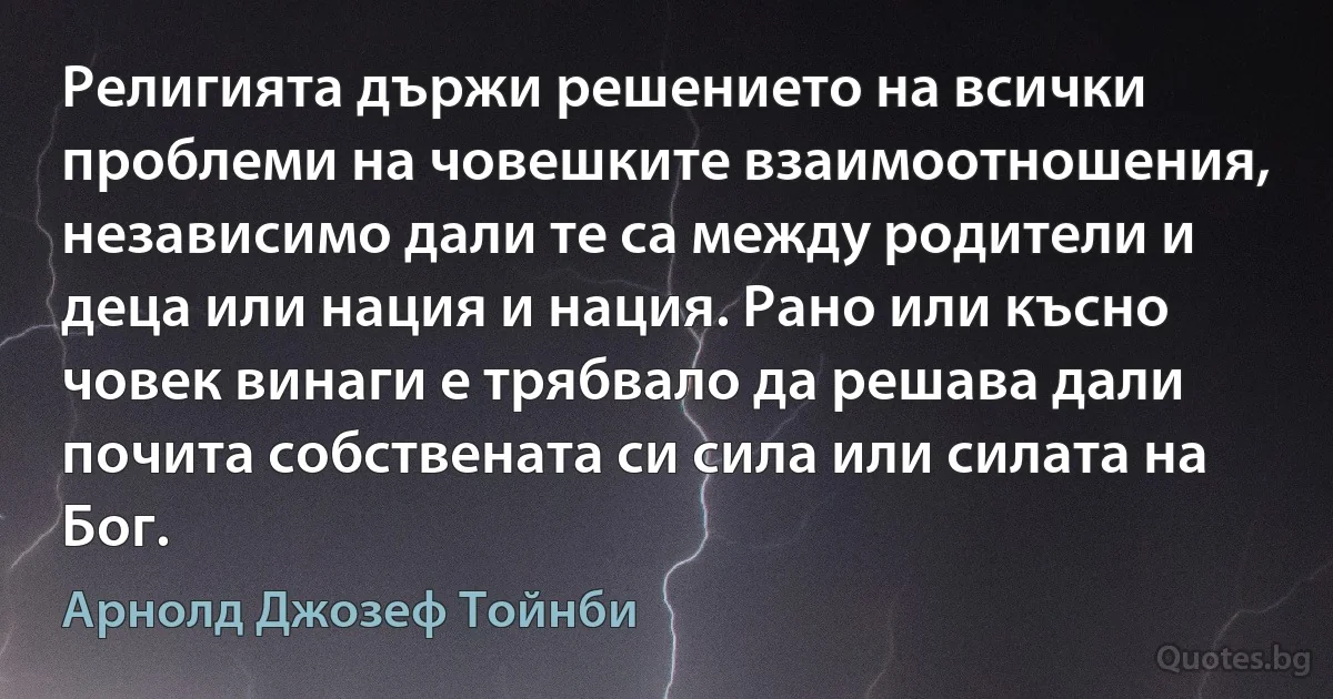 Религията държи решението на всички проблеми на човешките взаимоотношения, независимо дали те са между родители и деца или нация и нация. Рано или късно човек винаги е трябвало да решава дали почита собствената си сила или силата на Бог. (Арнолд Джозеф Тойнби)