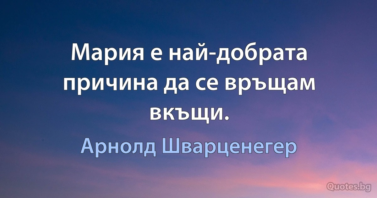 Мария е най-добрата причина да се връщам вкъщи. (Арнолд Шварценегер)