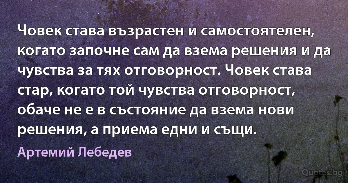 Човек става възрастен и самостоятелен, когато започне сам да взема решения и да чувства за тях отговорност. Човек става стар, когато той чувства отговорност, обаче не е в състояние да взема нови решения, а приема едни и същи. (Артемий Лебедев)