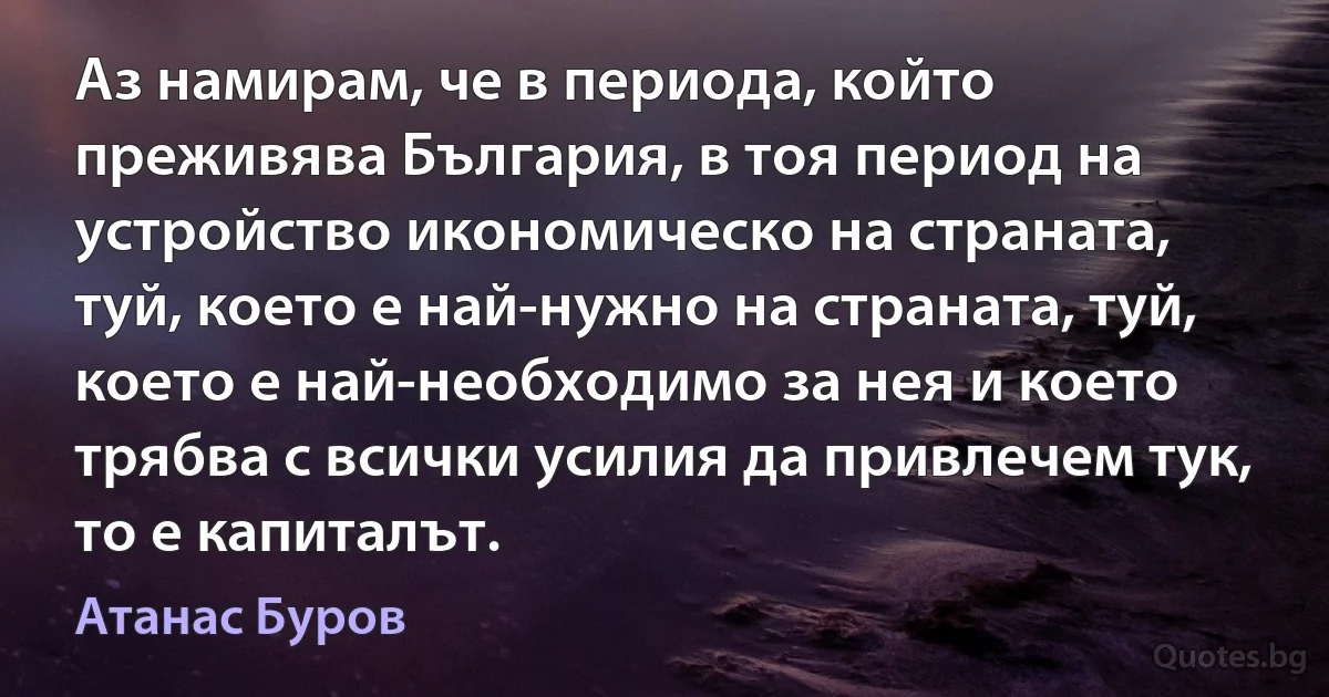 Аз намирам, че в периода, който преживява България, в тоя период на устройство икономическо на страната, туй, което е най-нужно на страната, туй, което е най-необходимо за нея и което трябва с всички усилия да привлечем тук, то е капиталът. (Атанас Буров)