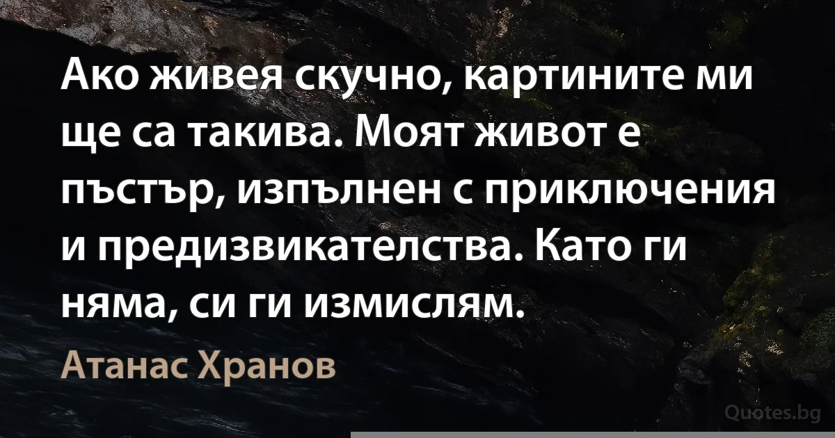 Ако живея скучно, картините ми ще са такива. Моят живот е пъстър, изпълнен с приключения и предизвикателства. Като ги няма, си ги измислям. (Атанас Хранов)