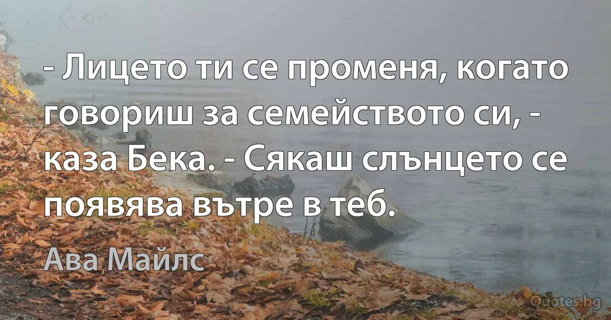 - Лицето ти се променя, когато говориш за семейството си, - каза Бека. - Сякаш слънцето се появява вътре в теб. (Ава Майлс)