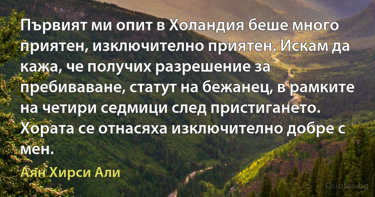 Първият ми опит в Холандия беше много приятен, изключително приятен. Искам да кажа, че получих разрешение за пребиваване, статут на бежанец, в рамките на четири седмици след пристигането. Хората се отнасяха изключително добре с мен. (Аян Хирси Али)