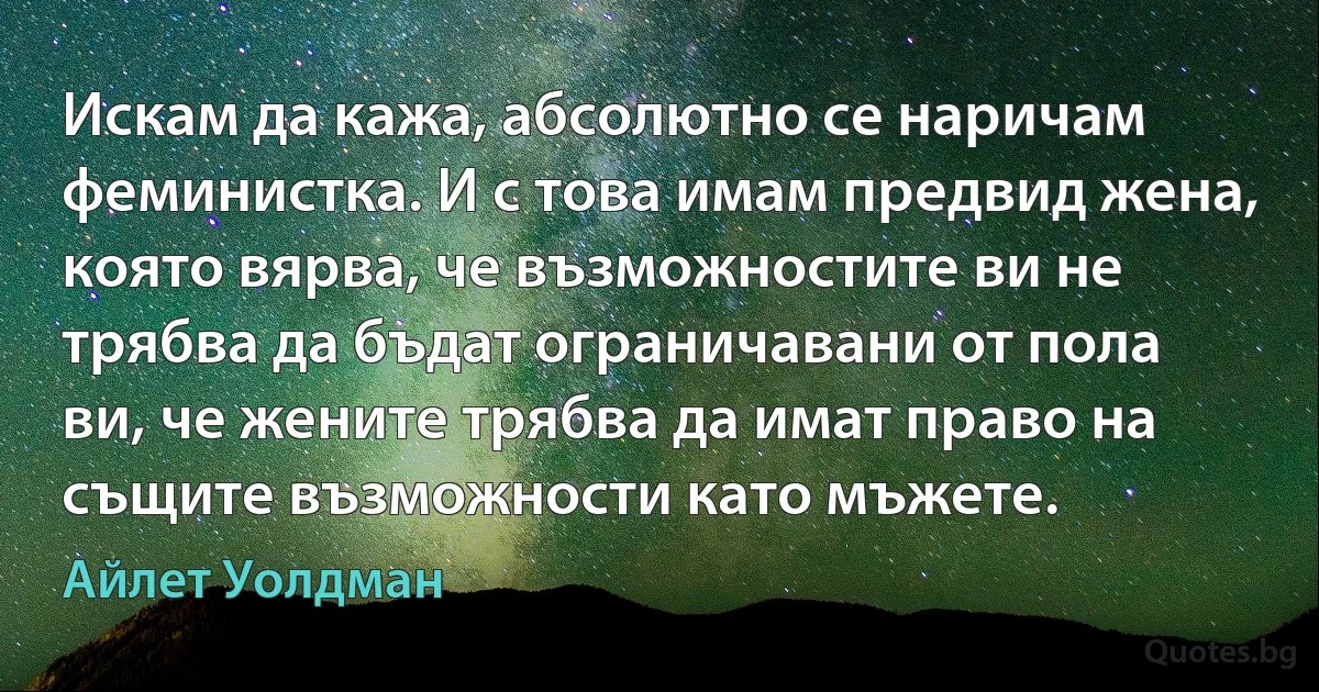 Искам да кажа, абсолютно се наричам феминистка. И с това имам предвид жена, която вярва, че възможностите ви не трябва да бъдат ограничавани от пола ви, че жените трябва да имат право на същите възможности като мъжете. (Айлет Уолдман)