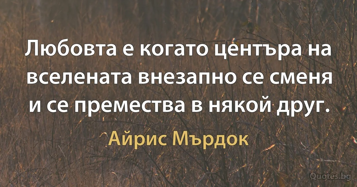 Любовта е когато центъра на вселената внезапно се сменя и се премества в някой друг. (Айрис Мърдок)