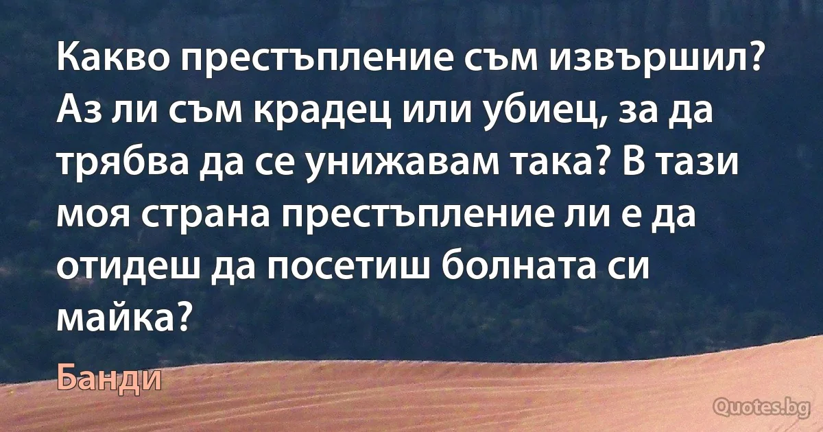 Какво престъпление съм извършил? Аз ли съм крадец или убиец, за да трябва да се унижавам така? В тази моя страна престъпление ли е да отидеш да посетиш болната си майка? (Банди)