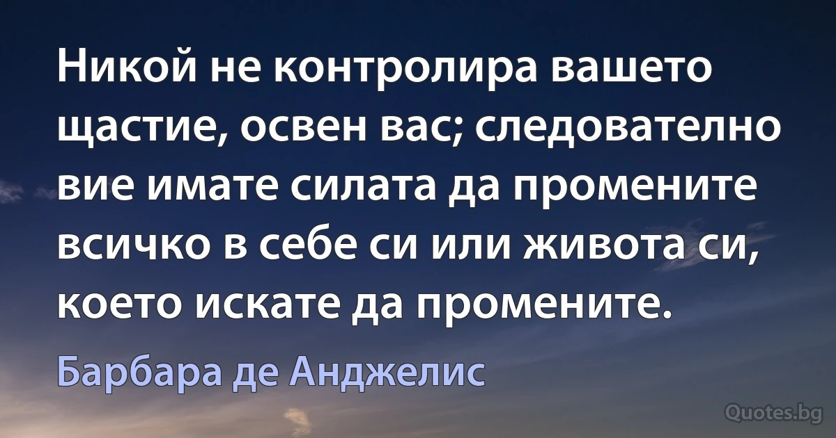 Никой не контролира вашето щастие, освен вас; следователно вие имате силата да промените всичко в себе си или живота си, което искате да промените. (Барбара де Анджелис)