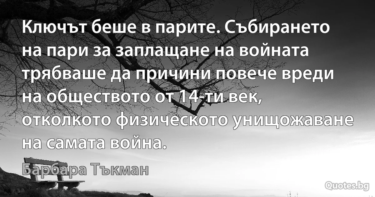 Ключът беше в парите. Събирането на пари за заплащане на войната трябваше да причини повече вреди на обществото от 14-ти век, отколкото физическото унищожаване на самата война. (Барбара Тъкман)