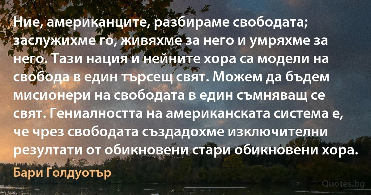 Ние, американците, разбираме свободата; заслужихме го, живяхме за него и умряхме за него. Тази нация и нейните хора са модели на свобода в един търсещ свят. Можем да бъдем мисионери на свободата в един съмняващ се свят. Гениалността на американската система е, че чрез свободата създадохме изключителни резултати от обикновени стари обикновени хора. (Бари Голдуотър)