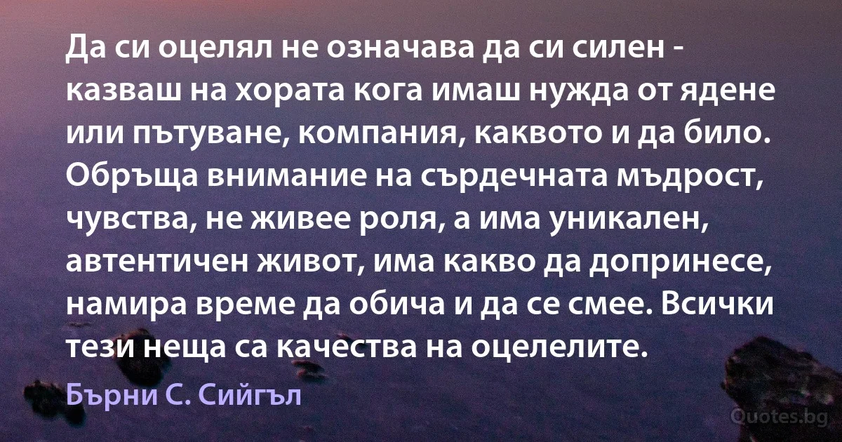 Да си оцелял не означава да си силен - казваш на хората кога имаш нужда от ядене или пътуване, компания, каквото и да било. Обръща внимание на сърдечната мъдрост, чувства, не живее роля, а има уникален, автентичен живот, има какво да допринесе, намира време да обича и да се смее. Всички тези неща са качества на оцелелите. (Бърни С. Сийгъл)