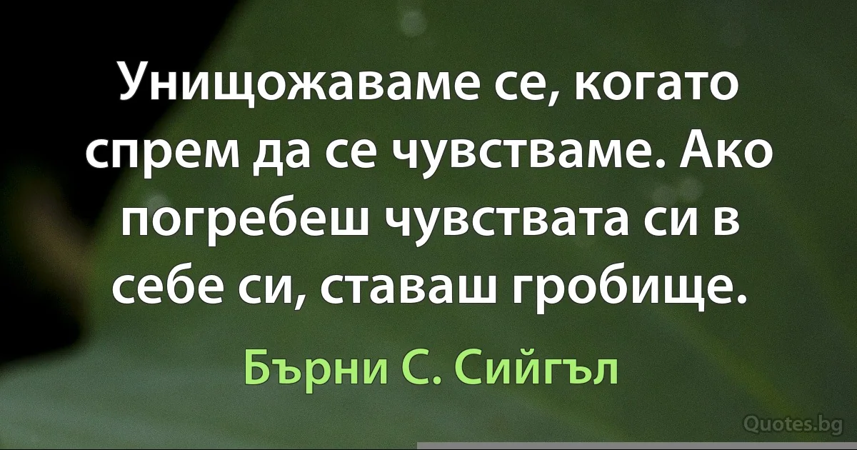 Унищожаваме се, когато спрем да се чувстваме. Ако погребеш чувствата си в себе си, ставаш гробище. (Бърни С. Сийгъл)