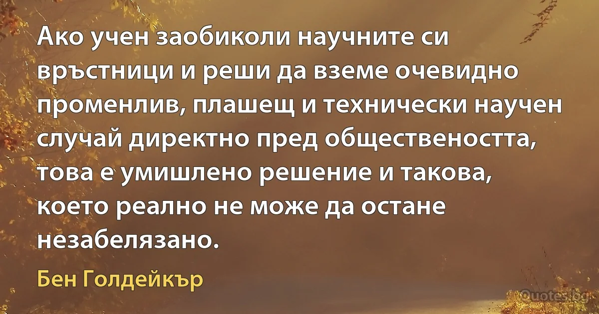 Ако учен заобиколи научните си връстници и реши да вземе очевидно променлив, плашещ и технически научен случай директно пред обществеността, това е умишлено решение и такова, което реално не може да остане незабелязано. (Бен Голдейкър)